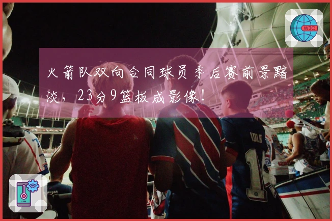 火箭队双向合同球员季后赛前景黯淡，23分9篮板成影像！