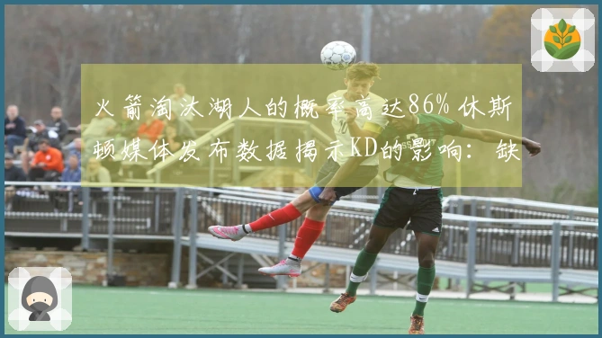 火箭淘汰湖人的概率高达86% 休斯顿媒体发布数据揭示KD的影响：缺少双核仍需拼搏52胜