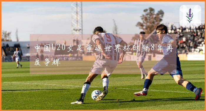 中国U20女足重返世界杯时隔8年再度争辉