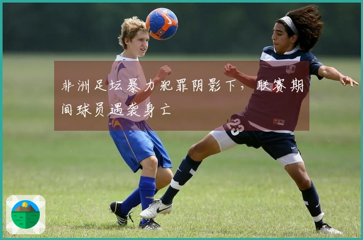 非洲足坛暴力犯罪阴影下，联赛期间球员遇袭身亡