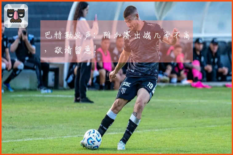 巴特勒发声：附加赛出战几率不高，敬请留意！