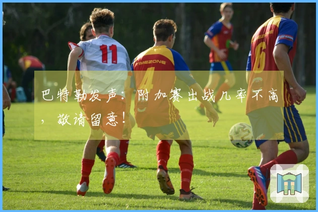 巴特勒发声：附加赛出战几率不高，敬请留意！
