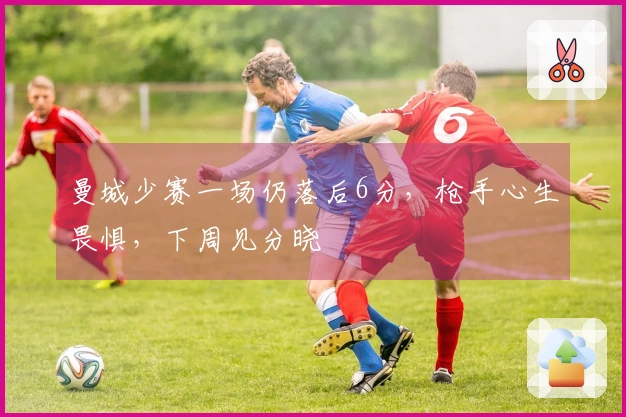 曼城少赛一场仍落后6分，枪手心生畏惧，下周见分晓