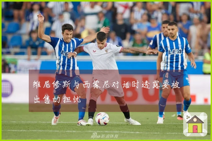 维尼修斯与西蒙尼对话时透露要被出售的担忧