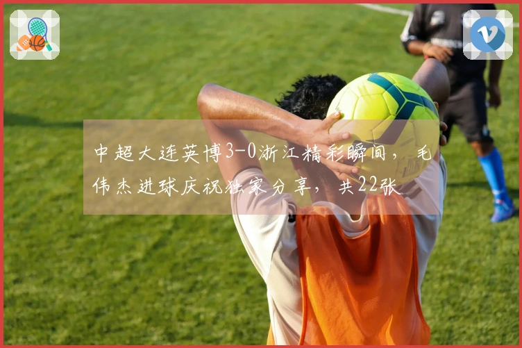 中超大连英博3-0浙江精彩瞬间，毛伟杰进球庆祝独家分享，共22张
