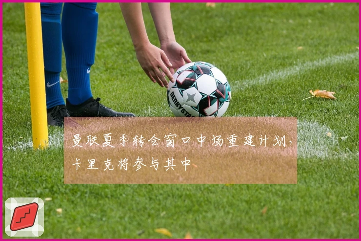 曼联夏季转会窗口中场重建计划，卡里克将参与其中