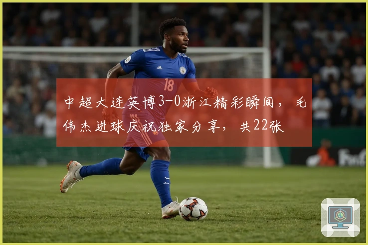 中超大连英博3-0浙江精彩瞬间，毛伟杰进球庆祝独家分享，共22张