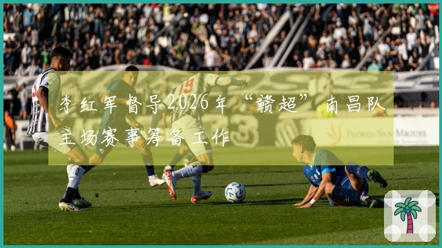 李红军督导2026年“赣超”南昌队主场赛事筹备工作
