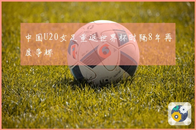 中国U20女足重返世界杯时隔8年再度争辉