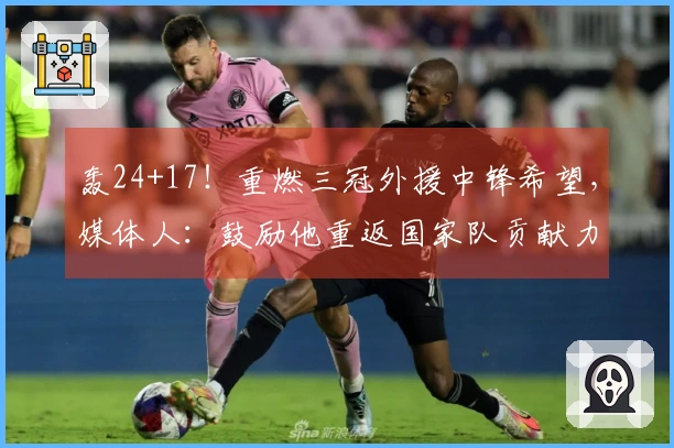 轰24+17！重燃三冠外援中锋希望，媒体人：鼓励他重返国家队贡献力量