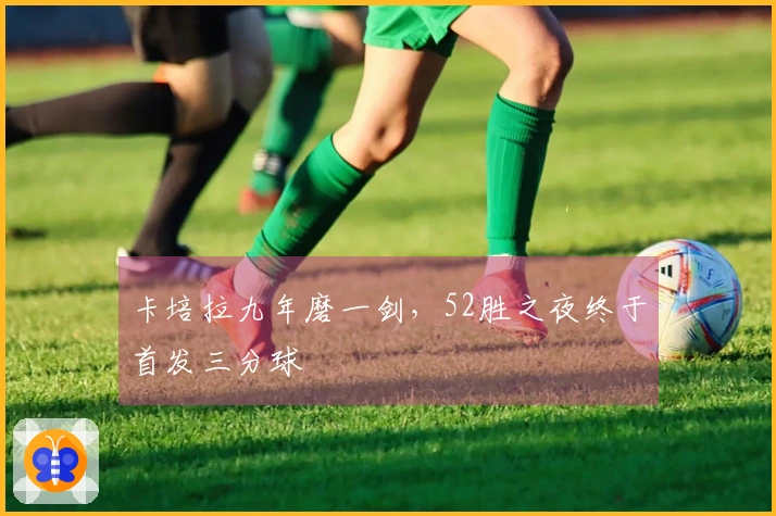 卡培拉九年磨一剑，52胜之夜终于首发三分球