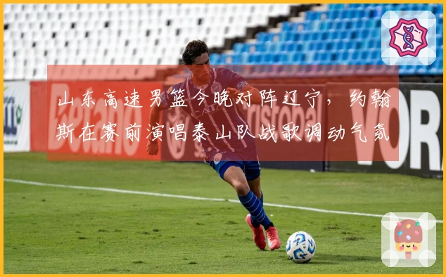 山东高速男篮今晚对阵辽宁，约翰斯在赛前演唱泰山队战歌调动气氛